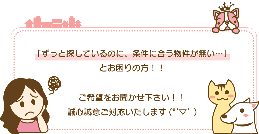 「ずっと探しているのに、条件に合う物件が無い…」 とお困りの方！！ ご希望をお聞かせ下さい！！ 誠心誠意ご対応いたします(*'▽')