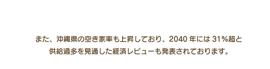 また、沖縄県の空き家率も上昇しており、2040年には31％超と 供給過多を見通した経済レビューも発表されております。