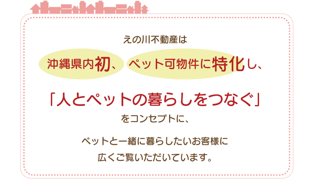 えの川不動産は、沖縄県内初、　ペット可物件に特化し、「人とペットの暮らしをつなぐ」をコンセプトに、ペットと一緒に暮らしたいお客様に 広くご覧いただいています。