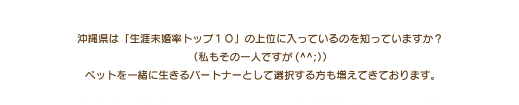 沖縄県は「生涯未婚率トップ１０」の上位に入っているのを知っていますか？ （私もその一人ですが(^^;）） ペットを一緒に生きるパートナーとして選択する方も増えてきております。