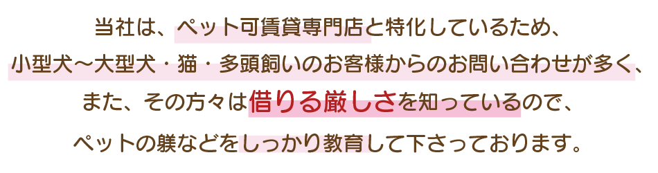 当社は、ペット可賃貸専門店と特化しているため、 小型犬～大型犬・猫・多頭飼いのお客様からのお問い合わせが多く、 また、その方々は借りる厳しさを知っているので、 ペットの躾などをしっかり教育して下さっております。