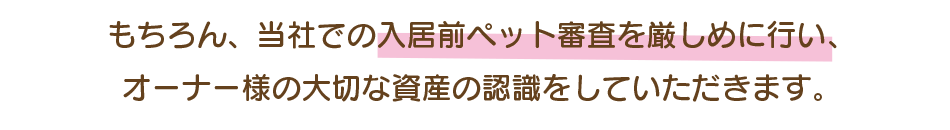 もちろん、当社での入居前ペット審査を厳しめに行い、 オーナー様の大切な資産の認識をしていただきます。