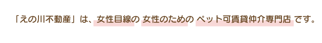 「えの川不動産」は、女性目線の 女性のための ペット可賃貸仲介専門店 です。