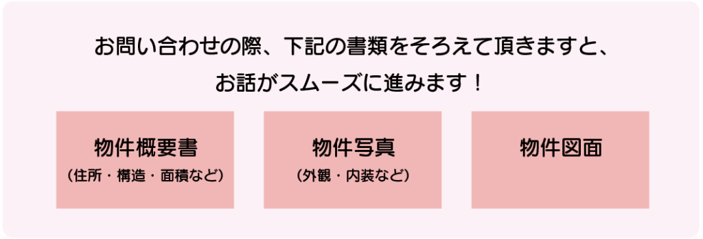 お問い合わせの際、「物件概要書
（住所・構造・面積など）」「物件写真（外観・内装など）」「物件図面」の書類をそろえて頂きますと、 お話がスムーズに進みます！